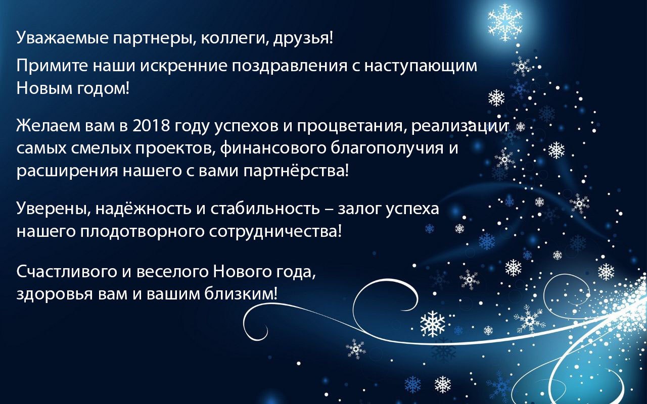 Уважаемые партнеры, коллеги, друзья! Примите наши искренние поздравления с наступающим Новым годом!  Желаем вам в 2018 году успехов и процветания, реализации самых смелых проектов, финансового благополучия и расширения нашего с вами партнёрства! Уверены, надёжность и стабильность – залог успеха нашего плодотворного сотрудничества! Счастливого и веселого Нового года, здоровья вам и вашим близким!